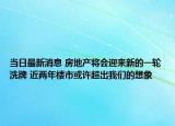 当日最新消息 房地产将会迎来新的一轮洗牌 近两年楼市或许超出我们的想象