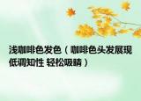 浅咖啡色发色（咖啡色头发展现低调知性 轻松吸睛）