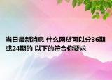 当日最新消息 什么网贷可以分36期或24期的 以下的符合你要求