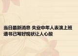 当日最新消息 失业中年人表演上班 遗书已写好现状让人心酸