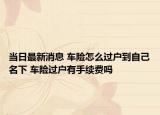 当日最新消息 车险怎么过户到自己名下 车险过户有手续费吗