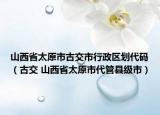 山西省太原市古交市行政区划代码（古交 山西省太原市代管县级市）