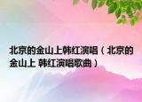 北京的金山上韩红演唱（北京的金山上 韩红演唱歌曲）