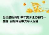 当日最新消息 中年男子江边夜钓一整晚  背后原因曝光令人泪目
