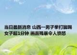 当日最新消息 山西一男子拳打脚踢女子超1分钟 画面残暴令人愤怒