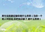 男生说我要征服你是什么意思（当你一个男人对你说,你把我征服了,是什么意思）