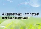 今天国考考试估分（2015年国考刚考完能去哪里估分啊）