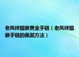 老凤祥貔貅黄金手链（老凤祥貔貅手链的佩戴方法）