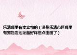 乐清哪里有卖宠物的（温州乐清市区哪里有宠物店地址最好详细点谢谢了）