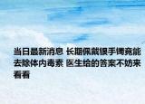 当日最新消息 长期佩戴银手镯竟能去除体内毒素 医生给的答案不妨来看看