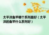 太平洋鱼竿哪个系列最好（太平洋的鱼竿什么系列好）