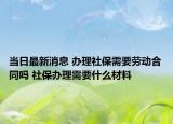 当日最新消息 办理社保需要劳动合同吗 社保办理需要什么材料