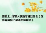 喜宴上,,给客人敬酒时说些什么（在喜宴酒席上敬酒的客套话）