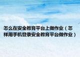 怎么在安全教育平台上做作业（怎样用手机登录安全教育平台做作业）