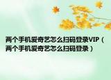 两个手机爱奇艺怎么扫码登录VIP（两个手机爱奇艺怎么扫码登录）