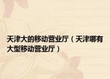 天津大的移动营业厅（天津哪有大型移动营业厅）