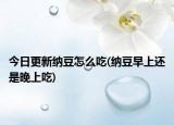 今日更新纳豆怎么吃(纳豆早上还是晚上吃)