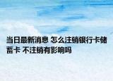 当日最新消息 怎么注销银行卡储蓄卡 不注销有影响吗