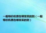 一般特价机票在哪里买的到（一般特价机票在哪里买的到）