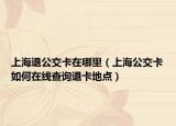 上海退公交卡在哪里（上海公交卡如何在线查询退卡地点）