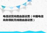 电信运营商路由器设置（中国电信商务领航无线路由器设置）