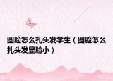 圆脸怎么扎头发学生（圆脸怎么扎头发显脸小）