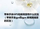 苹果手表GPS和蜂窝版有什么区别（苹果手表gps和gps 蜂窝网络版的区别）