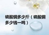 硫酸铜多少斤（硫酸铜多少钱一吨）