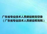 广东省专业技术人员继续教育登录（广东省专业技术人员继续教育网）