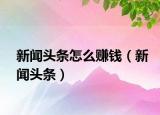 新闻头条怎么赚钱（新闻头条）