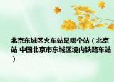 北京东城区火车站是哪个站（北京站 中国北京市东城区境内铁路车站）