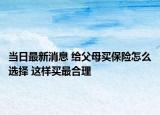 当日最新消息 给父母买保险怎么选择 这样买最合理