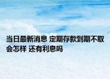 当日最新消息 定期存款到期不取会怎样 还有利息吗