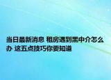 当日最新消息 租房遇到黑中介怎么办 这五点技巧你要知道