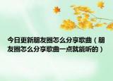 今日更新朋友圈怎么分享歌曲（朋友圈怎么分享歌曲一点就能听的）