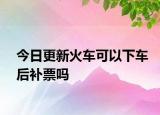 今日更新火车可以下车后补票吗