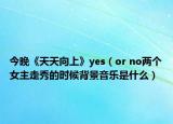今晚《天天向上》yes（or no两个女主走秀的时候背景音乐是什么）