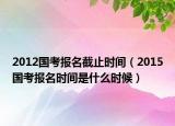 2012国考报名截止时间（2015国考报名时间是什么时候）