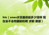 htc（onex水货最低能多少钱呀 现在会不会有翻新机呢 求解 谢谢）