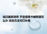 当日最新消息 平安信用卡被降额怎么办 这些方法可以补救