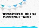 销售费用跟营业费用一样吗（营业费用与销售费用有什么区别）