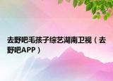 去野吧毛孩子综艺湖南卫视（去野吧APP）