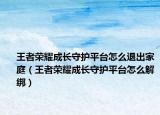 王者荣耀成长守护平台怎么退出家庭（王者荣耀成长守护平台怎么解绑）
