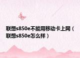 联想s850e不能用移动卡上网（联想s850e怎么样）
