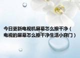 今日更新电视机屏幕怎么擦干净（电视的屏幕怎么擦干净生活小窍门）