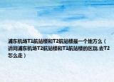浦东机场T1航站楼和T2航站楼是一个地方么（请问浦东机场T2航站楼和T1航站楼的区别,去T2怎么走）