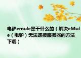 电驴emule是干什么的（解决eMule（电驴）无法连接服务器的方法_下载）