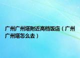 广州广州塔附近高档饭店（广州广州塔怎么去）