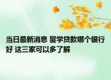 当日最新消息 留学贷款哪个银行好 这三家可以多了解
