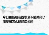 今日更新朋友圈怎么不能关闭了 朋友圈怎么能彻底关闭